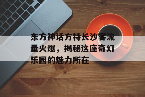 东方神话方特长沙客流量火爆，揭秘这座奇幻乐园的魅力所在