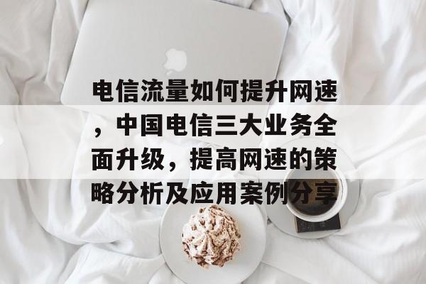 电信流量如何提升网速,中国电信三大业务全面升级,提高网速的策略分析及应用案例分享 电信流量如何提升网速,中国电信三大业务全面升级,提高网速的策略分析及应用案例分享