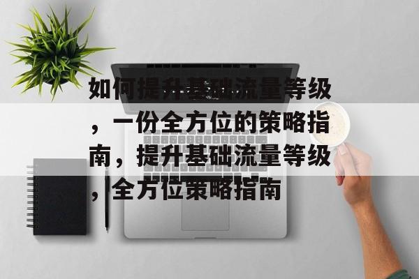 如何提升基础流量等级,一份全方位的策略指南,提升基础流量等级,全方位策略指南 如何提升基础流量等级,一份全方位的策略指南,提升基础流量等级,全方位策略指南