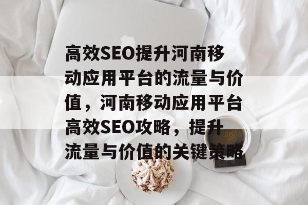 高效SEO提升河南移动应用平台的流量与价值,河南移动应用平台高效SEO攻略,提升流量与价值的关键策略 高效SEO提升河南移动应用平台的流量与价值,河南移动应用平台高效SEO攻略,提升流量与价值的关键策略