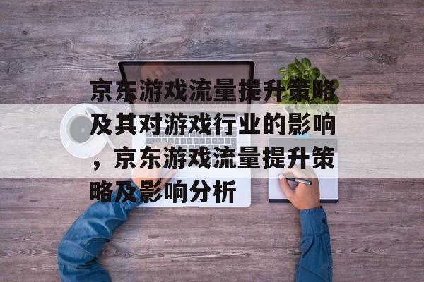 京东游戏流量提升策略及其对游戏行业的影响,京东游戏流量提升策略及影响分析 京东游戏流量提升策略及其对游戏行业的影响,京东游戏流量提升策略及影响分析