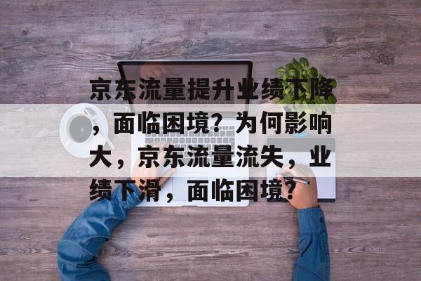 京东流量提升业绩下降,面临困境?为何影响大,京东流量流失,业绩下滑,面临困境? 京东流量提升业绩下降,面临困境?为何影响大,京东流量流失,业绩下滑,面临困境?