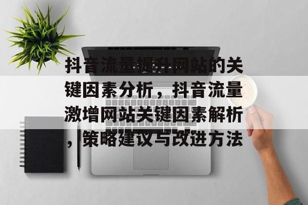 抖音流量提升网站的关键因素分析,抖音流量激增网站关键因素解析,策略建议与改进方法 抖音流量提升网站的关键因素分析,抖音流量激增网站关键因素解析,策略建议与改进方法