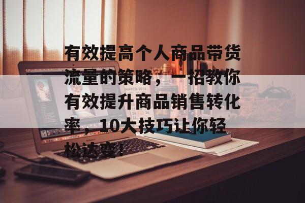 有效提高个人商品带货流量的策略,一招教你有效提升商品销售转化率,10大技巧让你轻松达变! 有效提高个人商品带货流量的策略,一招教你有效提升商品销售转化率,10大技巧让你轻松达变!