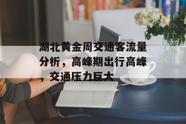 湖北黄金周交通客流量分析,高峰期出行高峰,交通压力巨大 湖北黄金周交通客流量分析,高峰期出行高峰,交通压力巨大
