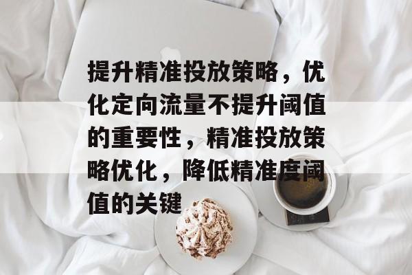 提升精准投放策略,优化定向流量不提升阈值的重要性,精准投放策略优化,降低精准度阈值的关键 提升精准投放策略,优化定向流量不提升阈值的重要性,精准投放策略优化,降低精准度阈值的关键