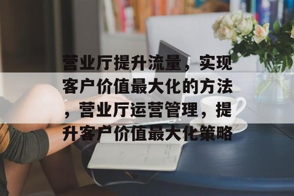 营业厅提升流量,实现客户价值最大化的方法,营业厅运营管理,提升客户价值最大化策略 营业厅提升流量,实现客户价值最大化的方法,营业厅运营管理,提升客户价值最大化策略