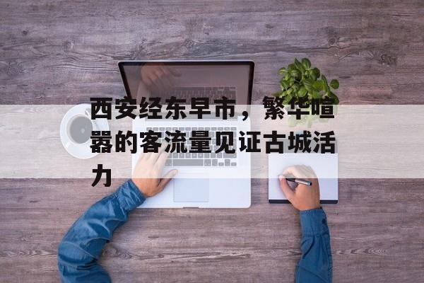 西安经东早市,繁华喧嚣的客流量见证古城活力 西安经东早市,繁华喧嚣的客流量见证古城活力