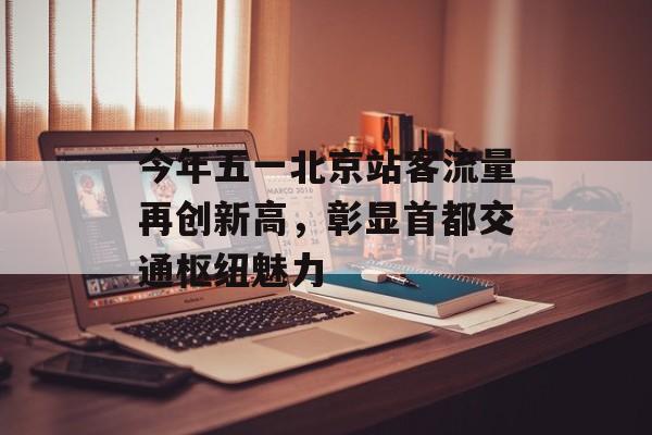 今年五一北京站客流量再创新高,彰显首都交通枢纽魅力 今年五一北京站客流量再创新高,彰显首都交通枢纽魅力