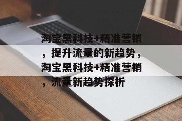 淘宝黑科技+精准营销,提升流量的新趋势,淘宝黑科技+精准营销,流量新趋势探析 淘宝黑科技+精准营销,提升流量的新趋势,淘宝黑科技+精准营销,流量新趋势探析
