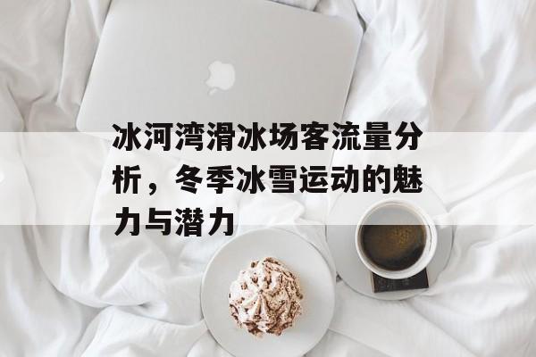 冰河湾滑冰场客流量分析,冬季冰雪运动的魅力与潜力 冰河湾滑冰场客流量分析,冬季冰雪运动的魅力与潜力