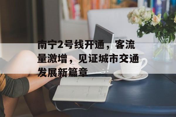 南宁2号线开通,客流量激增,见证城市交通发展新篇章 南宁2号线开通,客流量激增,见证城市交通发展新篇章