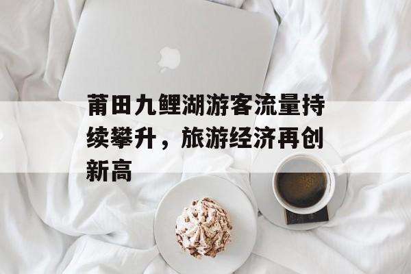 莆田九鲤湖游客流量持续攀升,旅游经济再创新高 莆田九鲤湖游客流量持续攀升,旅游经济再创新高