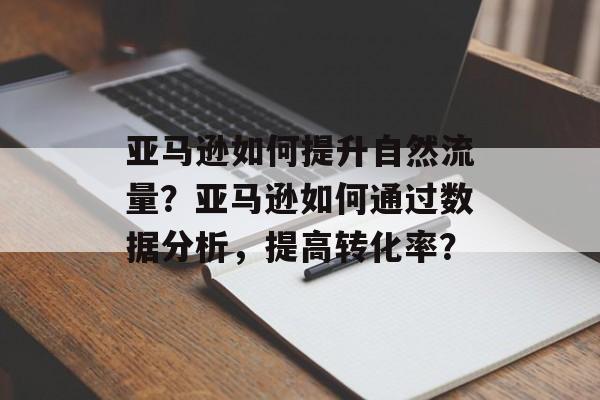 亚马逊如何提升自然流量?亚马逊如何通过数据分析,提高转化率? 亚马逊如何提升自然流量?亚马逊如何通过数据分析,提高转化率?