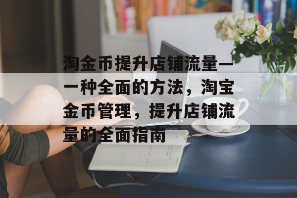 淘金币提升店铺流量—一种全面的方法,淘宝金币管理,提升店铺流量的全面指南 淘金币提升店铺流量—一种全面的方法,淘宝金币管理,提升店铺流量的全面指南
