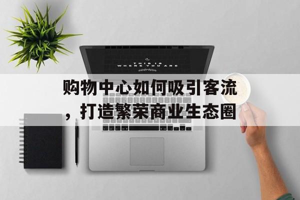 购物中心如何吸引客流,打造繁荣商业生态圈 购物中心如何吸引客流,打造繁荣商业生态圈