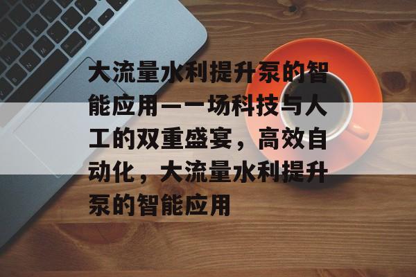 大流量水利提升泵的智能应用—一场科技与人工的双重盛宴,高效自动化,大流量水利提升泵的智能应用 大流量水利提升泵的智能应用—一场科技与人工的双重盛宴,高效自动化,大流量水利提升泵的智能应用