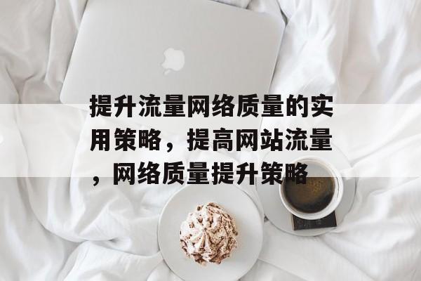 提升流量网络质量的实用策略，提高网站流量，网络质量提升策略