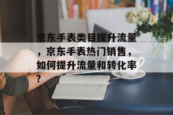 京东手表类目提升流量,京东手表热门销售,如何提升流量和转化率? 京东手表类目提升流量,京东手表热门销售,如何提升流量和转化率?