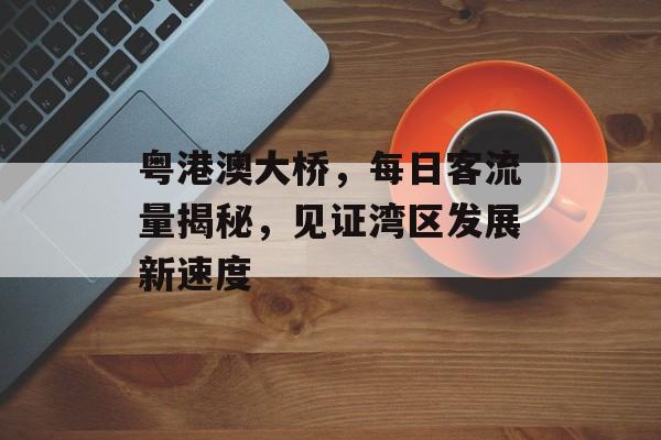 粤港澳大桥,每日客流量揭秘,见证湾区发展新速度 粤港澳大桥,每日客流量揭秘,见证湾区发展新速度