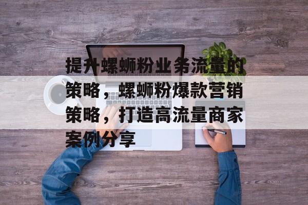 提升螺蛳粉业务流量的策略,螺蛳粉爆款营销策略,打造高流量商家案例分享 提升螺蛳粉业务流量的策略,螺蛳粉爆款营销策略,打造高流量商家案例分享