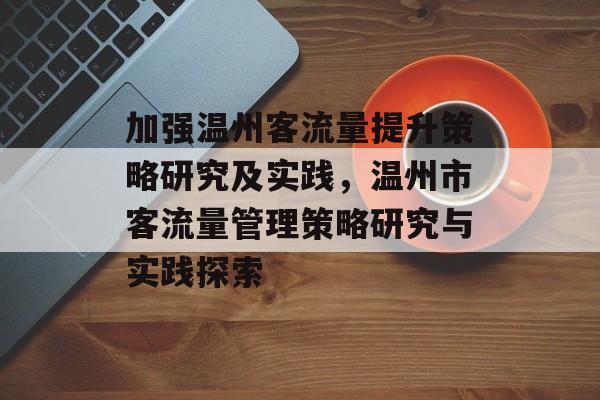 加强温州客流量提升策略研究及实践,温州市客流量管理策略研究与实践探索 加强温州客流量提升策略研究及实践,温州市客流量管理策略研究与实践探索