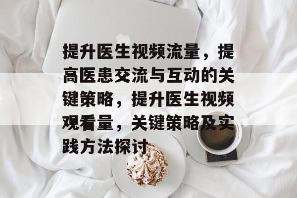 提升医生视频流量，提高医患交流与互动的关键策略，提升医生视频观看量，关键策略及实践方法探讨