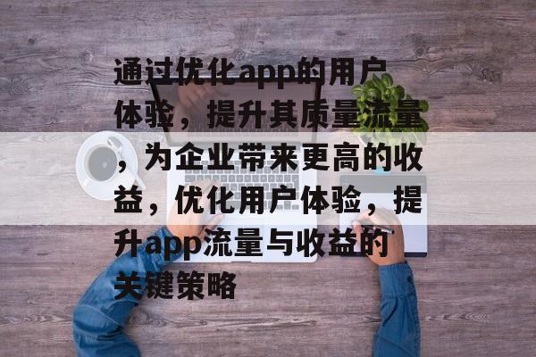 通过优化app的用户体验，提升其质量流量，为企业带来更高的收益，优化用户体验，提升app流量与收益的关键策略