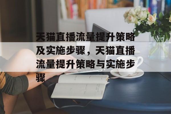 天猫直播流量提升策略及实施步骤,天猫直播流量提升策略与实施步骤 天猫直播流量提升策略及实施步骤,天猫直播流量提升策略与实施步骤