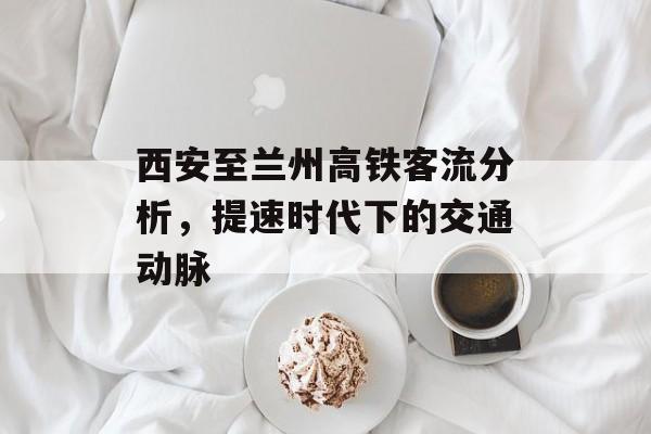 西安至兰州高铁客流分析,提速时代下的交通动脉 西安至兰州高铁客流分析,提速时代下的交通动脉