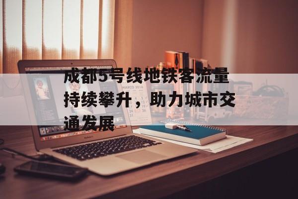 成都5号线地铁客流量持续攀升,助力城市交通发展 成都5号线地铁客流量持续攀升,助力城市交通发展