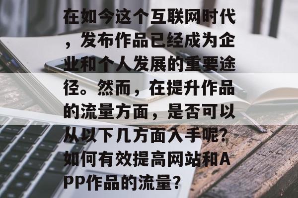 在如今这个互联网时代,发布作品已经成为企业和个人发展的重要途径。然而,在提升作品的流量方面,是否可以从以下几方面入手呢?如何有效提高网站和APP作品的流量? 在如今这个互联网时代,发布作品已经成为企业和个人发展的重要途径。然而,在提升作品的流量方面,是否可以从以下几方面入手呢?如何有效提高网站和APP作品的流量?