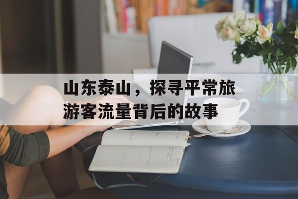 山东泰山,探寻平常旅游客流量背后的故事 山东泰山,探寻平常旅游客流量背后的故事