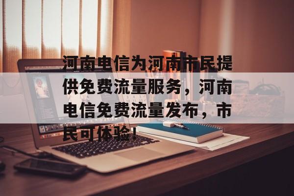 河南电信为河南市民提供免费流量服务,河南电信免费流量发布,市民可体验! 河南电信为河南市民提供免费流量服务,河南电信免费流量发布,市民可体验!