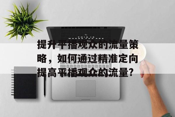 提升平播观众的流量策略,如何通过精准定向提高平播观众的流量? 提升平播观众的流量策略,如何通过精准定向提高平播观众的流量?