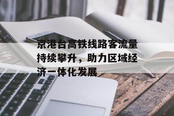 京港台高铁线路客流量持续攀升,助力区域经济一体化发展 京港台高铁线路客流量持续攀升,助力区域经济一体化发展
