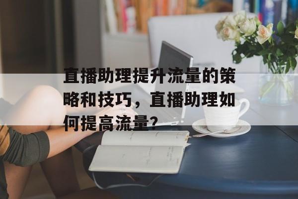 直播助理提升流量的策略和技巧,直播助理如何提高流量? 直播助理提升流量的策略和技巧,直播助理如何提高流量?