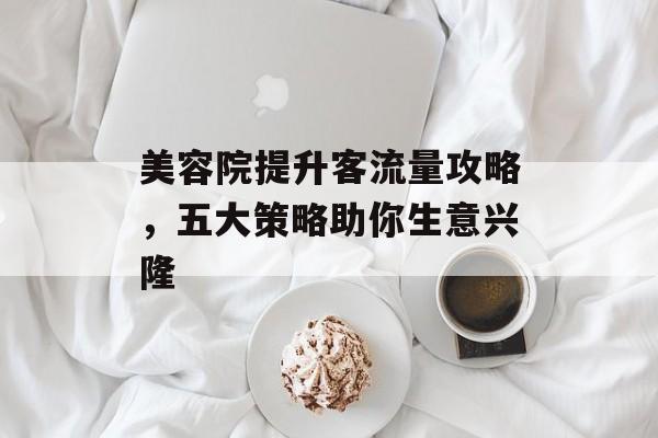 美容院提升客流量攻略,五大策略助你生意兴隆 美容院提升客流量攻略,五大策略助你生意兴隆