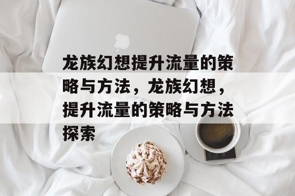 龙族幻想提升流量的策略与方法,龙族幻想,提升流量的策略与方法探索 龙族幻想提升流量的策略与方法,龙族幻想,提升流量的策略与方法探索