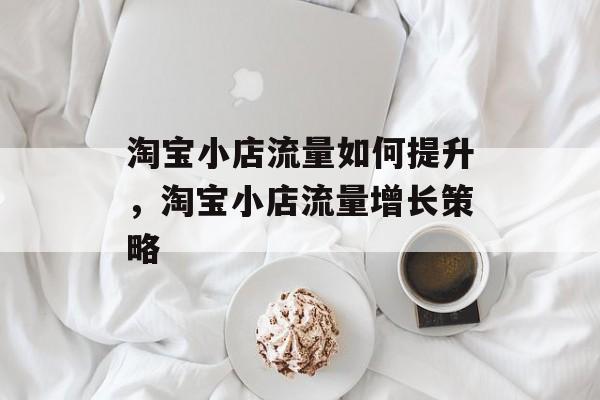 淘宝小店流量如何提升,淘宝小店流量增长策略 淘宝小店流量如何提升,淘宝小店流量增长策略