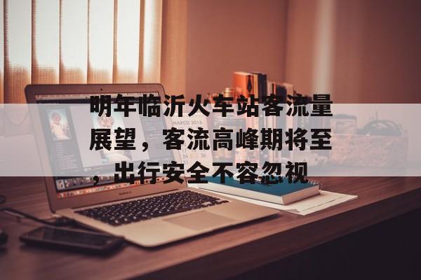 明年临沂火车站客流量展望,客流高峰期将至,出行安全不容忽视 明年临沂火车站客流量展望,客流高峰期将至,出行安全不容忽视