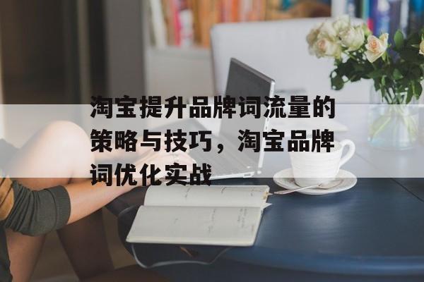 淘宝提升品牌词流量的策略与技巧,淘宝品牌词优化实战 淘宝提升品牌词流量的策略与技巧,淘宝品牌词优化实战