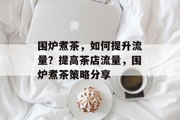 围炉煮茶,如何提升流量?提高茶店流量,围炉煮茶策略分享 围炉煮茶,如何提升流量?提高茶店流量,围炉煮茶策略分享