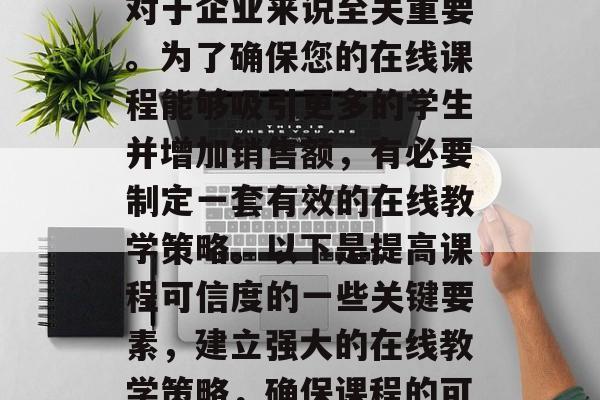 提升流量课程的可信度对于企业来说至关重要。为了确保您的在线课程能够吸引更多的学生并增加销售额,有必要制定一套有效的在线教学策略。以下是提高课程可信度的一些关键要素,建立强大的在线教学策略,确保课程的可信度 提升流量课程的可信度对于企业来说至关重要。为了确保您的在线课程能够吸引更多的学生并增加销售额,有必要制定一套有效的在线教学策略。以下是提高课程可信度的一些关键要素,建立强大的在线教学策略,确保课程的可信度