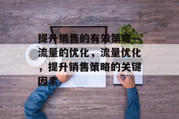 提升销售的有效策略—流量的优化,流量优化,提升销售策略的关键因素 提升销售的有效策略—流量的优化,流量优化,提升销售策略的关键因素