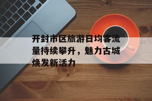 开封市区旅游日均客流量持续攀升,魅力古城焕发新活力 开封市区旅游日均客流量持续攀升,魅力古城焕发新活力