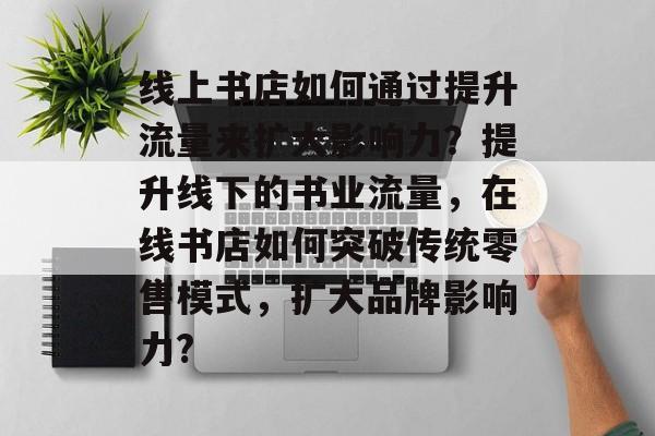线上书店如何通过提升流量来扩大影响力?提升线下的书业流量,在线书店如何突破传统零售模式,扩大品牌影响力? 线上书店如何通过提升流量来扩大影响力?提升线下的书业流量,在线书店如何突破传统零售模式,扩大品牌影响力?