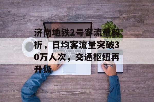 济南地铁2号客流量解析，日均客流量突破30万人次，交通枢纽再升级