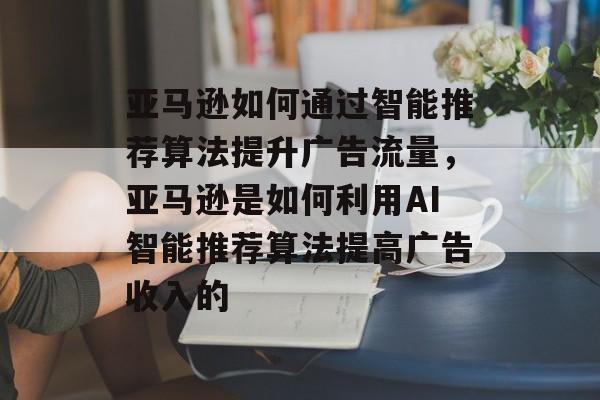 亚马逊如何通过智能推荐算法提升广告流量,亚马逊是如何利用AI智能推荐算法提高广告收入的 亚马逊如何通过智能推荐算法提升广告流量,亚马逊是如何利用AI智能推荐算法提高广告收入的