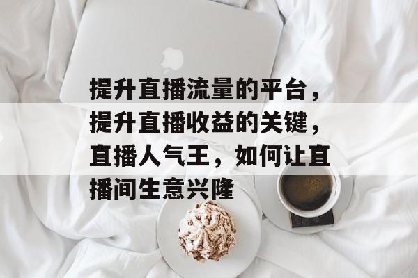 提升直播流量的平台,提升直播收益的关键,直播人气王,如何让直播间生意兴隆 提升直播流量的平台,提升直播收益的关键,直播人气王,如何让直播间生意兴隆